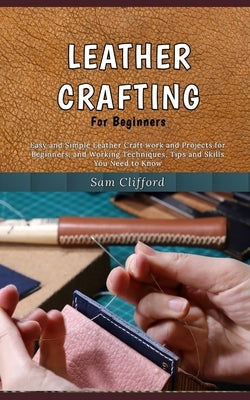 Leather Crafting for Beginners: Easy and Simple Leather Craft work and Projects for Beginners, and Working Techniques, Tips and Skills You Need to Kno by Clifford, Sam