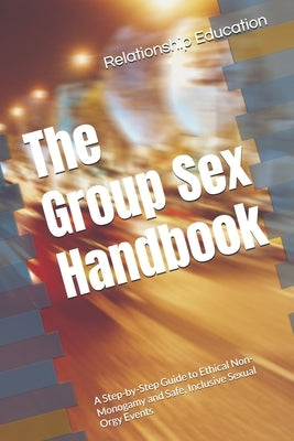 The Group Sex Handbook: A Step-by-Step Guide to Ethical Non-Monogamy and Safe, Inclusive Sexual Orgy Events by Education, Relationship