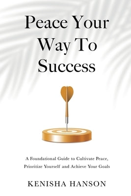 Peace Your Way to Success: A foundational guide to cultivate peace, prioritize yourself and achieve your goals by Hanson, Kenisha