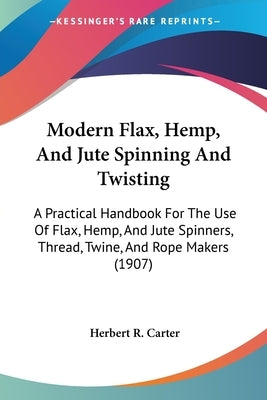 Modern Flax, Hemp, And Jute Spinning And Twisting: A Practical Handbook For The Use Of Flax, Hemp, And Jute Spinners, Thread, Twine, And Rope Makers ( by Carter, Herbert R.