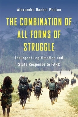 The Combination of All Forms of Struggle: Insurgent Legitimation and State Response to Farc by Phelan, Alexandra Rachel