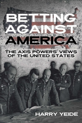 Betting Against America: The Axis Powers' Views of the United States by Yeide, Harry