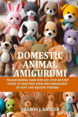 Domestic Animal Amigurumi: Transforming yarn into joy: Step-by-step guide to crafting your own menagerie of soft and squishy friends by Banker, Sharon J.