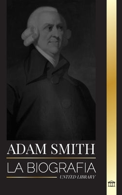 Adam Smith: La biografía del padre escocés de la economía moderna y sus opiniones y teorías morales sobre las naciones y su riquez by Library, United