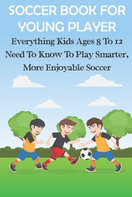 Soccer Book For Young Player Everything Kids Ages 8 To 12 Need To Know To Play Smarter, More Enjoyable Soccer: Soccer Books For Kids by Cooksley, Kiera
