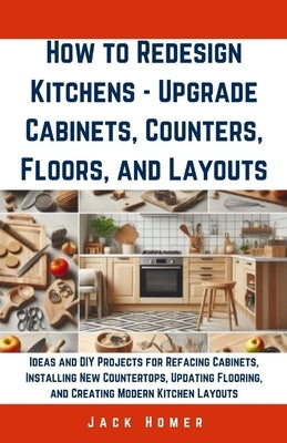 How to Redesign Kitchens - Upgrade Cabinets, Counters, Floors, and Layouts: Ideas and DIY Projects for Refacing Cabinets, Installing New Countertops, by Homer, Jack