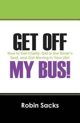 Get Off My Bus!: How to Get Clarity, Get in the Driver's Seat, and Get Moving in Your Life! by Sacks, Robin