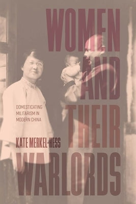 Women and Their Warlords: Domesticating Militarism in Modern China by Merkel-Hess, Kate