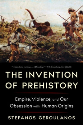 The Invention of Prehistory: Empire, Violence, and Our Obsession with Human Origins by Geroulanos, Stefanos