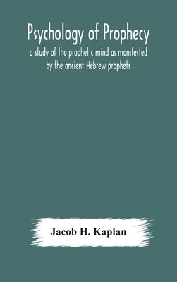 Psychology of prophecy: a study of the prophetic mind as manifested by the ancient Hebrew prophets by H. Kaplan, Jacob