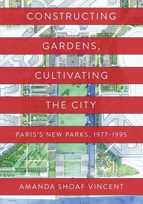 Constructing Gardens, Cultivating the City: Paris's New Parks, 1977-1995 by Vincent, Amanda Shoaf