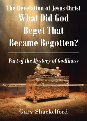 The Revelation of Jesus Christ: What Did God Beget That Became Begotten? Part of the Mystery of Godliness by Shackelford, Gary