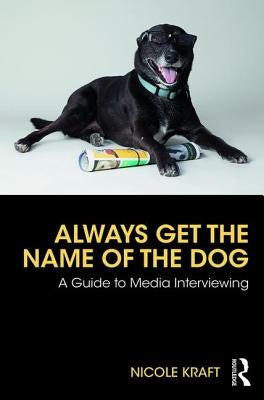 Always Get the Name of the Dog: A Guide to Media Interviewing by Kraft, Nicole