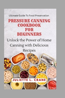 Pressure Canning Cookbook for Beginners: Unlock the Power of Home Canning with Delicious Recipes by Crane, Juliette L.