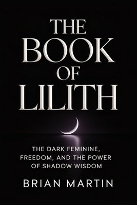 The Book of Lilith: The Dark Feminine, Freedom, and the Power of Shadow Wisdom by Martin, Brian
