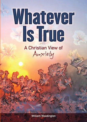 Whatever Is True: A Christian View of Anxiety by Woodington, William