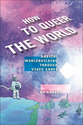 How to Queer the World: Radical Worldbuilding Through Video Games by Ruberg, Bo