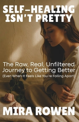 Self-Healing Isn't Pretty: The Raw, Real, Unfiltered Journey to Getting Better (Even When It Feels Like You're Falling Apart) by Rowen, Mira