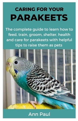 Caring for Your Parakeets: The complete guide to learn how to feed, train, groom, shelter, health and care for parakeets with helpful tips to rai by Paul, Ann