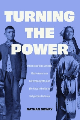 Turning the Power: Indian Boarding Schools, Native American Anthropologists, and the Race to Preserve Indigenous Cultures by Sowry, Nathan