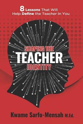 Shaping the Teacher Identity: 8 Lessons That Will Help Define the Teacher in You by Sarfo-Mensah M. Ed, Kwame