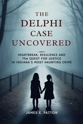 The Delphi Case Uncovered: Heartbreak, Resilience and the Final Quest for Justice in Indiana's Most Haunting Crime by Patton, James E.