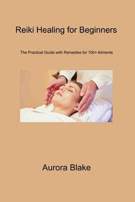 Reiki Healing for Beginners: The Practical Guide With Remedies for 100+ Aliments by Blake, Aurora