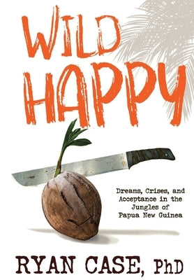 Wild Happy: Dreams, Crises, and Acceptance in the Jungles of Papua New Guinea by Case, Ryan