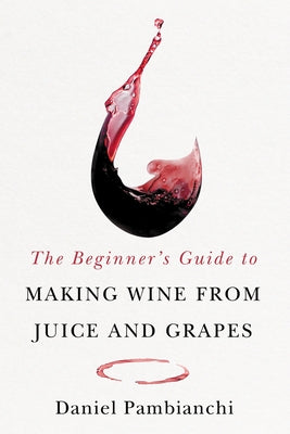 The Beginner's Guide to Making Wine from Grapes and Juice by Pambianchi, Daniel