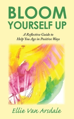 Bloom Yourself Up: A Reflective Guide to Help You Age in Positive Ways by Van Arsdale, Ellie