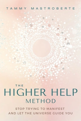The Higher Help Method: Stop Trying to Manifest and Let the Universe Guide You by Mastroberte, Tammy