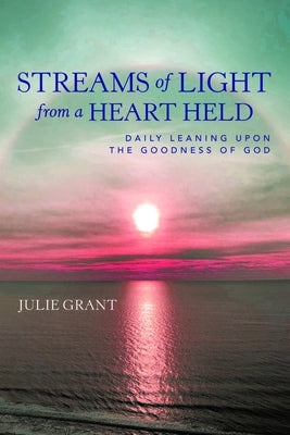 Streams of Light from a Heart Held: Daily Leaning Upon the Goodness of God by Julie Grant