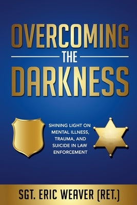 Overcoming the Darkness: Shining Light on Mental Illness, Trauma, and Suicide in Law Enforcement by Weaver, Eric