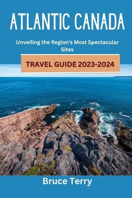 Atlantic Canada Travel Guide 2023-2024: Unveiling the Region's Most Spectacular Sites by Terry, Bruce