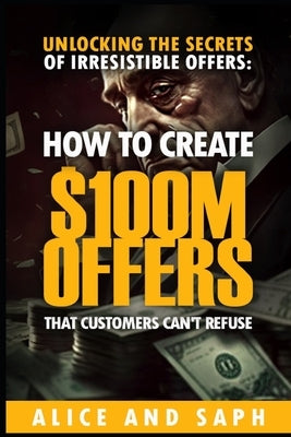 Unlocking the Secrets of Irresistible Offers: How to Create $100M Offers That Customers Can't Refuse by Alice and Saph