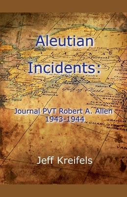 Aleutian Incidents: Journal of PVT Robert A. Allen 1943-1944 by Kreifels, Jeff