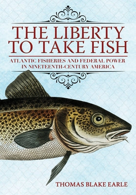 The Liberty to Take Fish: Atlantic Fisheries and Federal Power in Nineteenth-Century America by Earle, Thomas Blake