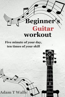 Beginner's Guitar Workout: Five Minute of Your Day, Ten Times of Your Skill by T. Walls, Adam