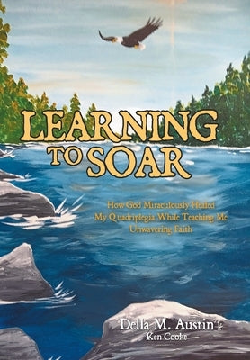 Learning to Soar: How God Miraculously Healed My Quadriplegia While Teaching Me Unwavering Faith by Austin, Della M.