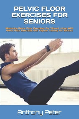 Pelvic Floor Exercises for Seniors: Mastering Pelvic Floor Exercises For Vibrant Living With Pelvic Floor Exercises And Vaginal Training For Seniors by Peter, Anthony