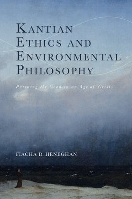 Kantian Ethics and Environmental Philosophy: Pursuing the Good in an Age of Crisis by Heneghan, Fiacha D.
