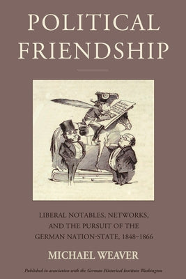 Political Friendship: Liberal Notables, Networks, and the Pursuit of the German Nation State, 1848-1866 by Weaver, Michael