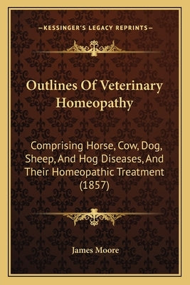 Outlines Of Veterinary Homeopathy: Comprising Horse, Cow, Dog, Sheep, And Hog Diseases, And Their Homeopathic Treatment (1857) by Moore, James