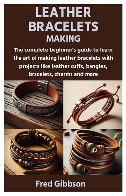 Leather Bracelets Making: The complete beginner's guide to learn the art of making leather bracelets with projects like leather cuffs, bangles, by Gibbson, Fred