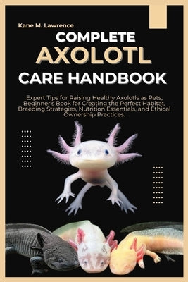 Complete Axolotl Care Handbook: Expert Tips for Raising Healthy Axolotls as Pets, Beginner's Book for Creating the Perfect Habitat, Breeding Strategie by M. Lawrence, Kane