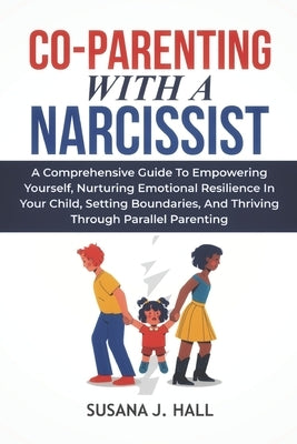 Co-Parenting with a Narcissist: A Comprehensive Guide to Empowering Yourself, Nurturing Emotional Resilience in Your Child, Setting Boundaries, and Th by Hall, Susana J.