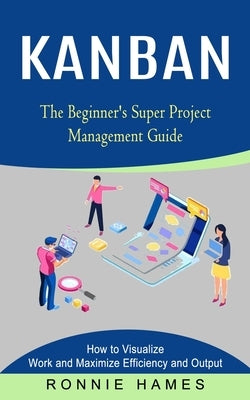 Kanban: The Beginner's Super Project Management Guide (How to Visualize Work and Maximize Efficiency and Output) by Hames, Ronnie