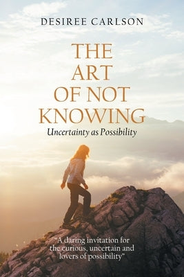 The Art of Not Knowing: Uncertainty as Possibility by Carlson, Desiree