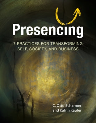 Presencing: 7 Practices for Transforming Self, Society, and Business by Scharmer, C. Otto