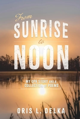 From Sunrise to Noon: My CPR Story and a Collection of Poems by Delka, Oris L.